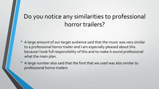 Do you notice any similarities to professional
horror trailers?
• A large amount of our target audience said that the music was very similar
to a professional horror trailer and I am especially pleased about this
because I took full responsibility of this and to make it sound professional
what the main plan.
• A large number also said that the font that we used was also similar to
professional horror trailers
 