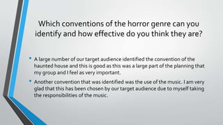 Which conventions of the horror genre can you
identify and how effective do you think they are?
• A large number of our target audience identified the convention of the
haunted house and this is good as this was a large part of the planning that
my group and I feel as very important.
• Another convention that was identified was the use of the music. I am very
glad that this has been chosen by our target audience due to myself taking
the responsibilities of the music.
 