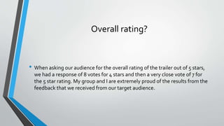 Overall rating?
• When asking our audience for the overall rating of the trailer out of 5 stars,
we had a response of 8 votes for 4 stars and then a very close vote of 7 for
the 5 star rating. My group and I are extremely proud of the results from the
feedback that we received from our target audience.
 