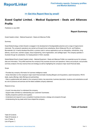 Find Industry reports, Company profiles
ReportLinker                                                                         and Market Statistics



                                               >> Get this Report Now by email!

Xceed Capital Limited. - Medical Equipment - Deals and Alliances
Profile
Published on July 2009

                                                                                                          Report Summary

Xceed Capital Limited. - Medical Equipment - Deals and Alliances Profile


Summary


Xceed Biotechnology Limited (Xceed) is engaged in the development of biodegradable polymers and a range of organo-boron
chemicals. The company's operations are carried out through its two subsidiaries, Boron Molecular Pty Ltd and PolyNovo
Biomaterials Ltd. It mainly develops NovoSorb, a product used in various applications such as orthopedics, orthodontics, drug
delivery, wound care, cosmetic surgery, tissue engineering, nerve regeneration, and cartilage repair. The company operates in
Australia through its subsidiaries. It is headquartered in Perth, Australia


Global Market Direct's Xceed Capital Limited. - Medical Equipment - Deals and Alliances Profile is an essential source for company
data and information. The profile examines the company's key business structure and operations, history and products, and provides
summary analysis of its key revenue lines and strategy as well as highlighting the company's major recent financial deals.


Scope


- Provides key company information for business intelligence needs
- Gives information on the company's major recent financial deals including Mergers and Acquisitions, asset transactions, PE/VC
deals, equity offerings, debt offerings and partnerships.
- Data is supplemented with details on the company's history, key executives, business description, locations and subsidiaries as well
as a list of products and services and the latest available company statement.


Reasons to buy


- A quick 'one-stop-shop' to understand the company.
- Support sales activities by understanding your customers' businesses.
- Qualify prospective partners and suppliers.
- Understand and respond to your competitors' business structure, strategy and prospects through.
- Understanding the key deals which have shaped the company.




                                                                                                           Table of Content


Table Of Contents
Table Of Contents 2
List of Tables 2
List of Figures 2


Xceed Capital Limited. - Medical Equipment - Deals and Alliances Profile                                                      Page 1/4
 