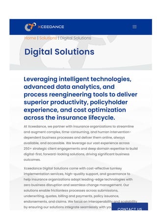 Home | Solutions | Digital Solutions
Digital Solutions
Leveraging intelligent technologies,
advanced data analytics, and
process reengineering tools to deliver
superior productivity, policyholder
experience, and cost optimization
across the insurance lifecycle.
At Xceedance, we partner with insurance organizations to streamline
and augment complex, time-consuming, and human intervention-
dependent business processes and deliver them online, always
available, and accessible. We leverage our vast experience across
250+ strategic client engagements and deep domain expertise to build
digital-first, forward-looking solutions, driving significant business
outcomes.
Xceedance Digital Solutions come with cost-effective turnkey
implementation services, high-quality support, and governance to
help insurance organizations adopt leading-edge technologies with
zero business disruption and seamless change management. Our
solutions enable frictionless processes across submissions,
underwriting, quotes, billing and payments, policy issuance,
endorsements, and claims. We focus on interoperability and scalability
by ensuring our solutions integrate seamlessly with your existing policy
CONTACT US
a
 