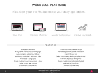 Kick-start your events and boost your daily operations. 
Increase efficiency Monitor performance Improve your reach 
Analytics in real-time 
Auto-publish events on Facebook page 
Auto-recognize artists’ Soundcloud 
Auto-recognize venue’s address & rules 
Available in 5 languages 
Create multiple / recurring events in 1 click 
Create STAFF and VIP lists 
Customized Facebook tab 
HTML customized website plugin 
Immediate payment at each transaction 
Import / Export lists 
Select max quantity per single option or user 
Select multiple lists’ closing time 
Select multiple options (list/ticket/bottle) 
Unlimited promo codes 
Unlimited trackable links 
www.xceed.me | hello@xceed.me 
© 2014, Xceed srl. All Rights Reserved. 
3 
WORK LESS, PLAY HARD 
Save time 
F E AT U R E S 
 