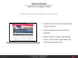 NIGHTLIFE ANALYTICS 
Create powerful events in one click. 
www.xceed.me | hello@xceed.me 
© 2014, Xceed srl. All Rights Reserved. 
4 
NIGHTGRAPH 
ü Create promo codes to offer special deals 
to your customers 
ü Import and Export your events’ lists of 
attendees 
ü Explore real-time analytics and statistics 
such as tickets’ sales, conversation rate 
and promoters’ performance. 
 