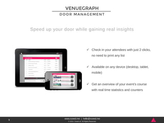 DOOR MANAGEMENT 
www.xceed.me | hello@xceed.me 
© 2014, Xceed srl. All Rights Reserved. 
5 
VENUEGRAPH 
Speed up your door while gaining real insights 
ü Check in your attendees with just 2 clicks, 
no need to print any list 
ü Available on any device (desktop, tablet, 
mobile) 
ü Get an overview of your event’s course 
with real time statistics and counters 
 