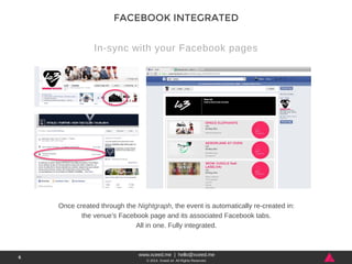 www.xceed.me | hello@xceed.me 
© 2014, Xceed srl. All Rights Reserved. 
6 
FACEBOOK INTEGRATED 
In-sync with your Facebook pages 
Once created through the Nightgraph, the event is automatically re-created in: 
the venue’s Facebook page and its associated Facebook tabs. 
All in one. Fully integrated. 
 