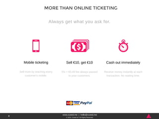 www.xceed.me | hello@xceed.me 
© 2014, Xceed srl. All Rights Reserved. 
8 
MORE THAN ONLINE TICKETING 
Always get what you ask for. 
Mobile ticketing 
Sell more by reaching every 
customer’s mobile. 
Sell €10, get €10 
5% + €0,49 fee always passed 
to your customers. 
Cash out immediately 
Receive money instantly at each 
transaction. No waiting time. 
 