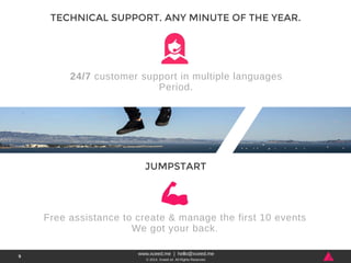 24/7 customer support in multiple languages 
Period. 
www.xceed.me | hello@xceed.me 
© 2014, Xceed srl. All Rights Reserved. 
9 
TECHNICAL SUPPORT. ANY MINUTE OF THE YEAR. 
JUMPSTART 
Free assistance to create & manage the first 10 events 
We got your back. 
 