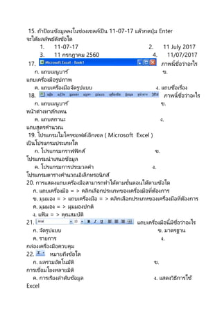15. ถ้ำป้อนข้อมูลลงในช่องเซลล์เป็ น 11-07-17 แล้วกดปุ่ม Enter
จะได้ผลลัพธ์ดังข้อใด
1. 11-07-17 2. 11 July 2017
3. 11 กรกฎำคม 2560 4. 11/07/2017
17. ภำพนี้ชื่อว่ำอะไร
ก. แถบเมนูบำร ์ ข.
แถบเครื่องมือรูปภำพ
ค. แถบเครื่องมือจัดรูปแบบ ง. แถบชื่อเรื่อง
18. ภำพนี้ชื่อว่ำอะไร
ก. แถบเมนูบำร ์ ข.
หน้ำต่ำงทำส์กเพน
ค. แถบสถำนะ ง.
แถบสูตรคำนวณ
19. โปรแกรมไมโครซอฟต์เอ็กเซล ( Microsoft Excel )
เป็ นโปรแกรมประเภทใด
ก. โปรแกรมกรำฟฟิกส์ ข.
โปรแกรมนำเสนอข้อมูล
ค. โปรแกรมกำรประมวลคำ ง.
โปรแกรมตำรำงคำนวณอิเล็กทรอนิกส์
20. กำรแสดงแถบเครื่องมือสำมำรถทำได้ตำมขั้นตอนได้ตำมข้อใด
ก. แถบเครื่องมือ = > คลิกเลือกประเภทของเครื่องมือที่ต้องกำร
ข. มุมมอง = > แถบเครื่องมือ = > คลิกเลือกประเภทของเครื่องมือที่ต้องกำร
ค. มุมมอง = > มุมมองปกติ
ง. แฟ้ ม = > คุณสมบัติ
21. แถบเครื่องมือนี้มีชื่อว่ำอะไร
ก. จัดรูปแบบ ข. มำตรฐำน
ค. รำยกำร ง.
กล่องเครื่องมือควบคุม
22. หมำยถึงข้อใด
ก. ผลรวมอัตโนมัติ ข.
กำรเชื่อมโยงหลำยมิติ
ค. กำรเรียงลำดับข้อมูล ง. แสดงวิธีกำรใช ้
Excel
 