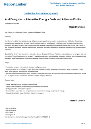Find Industry reports, Company profiles
ReportLinker                                                                        and Market Statistics



                                                >> Get this Report Now by email!

Xcel Energy Inc. - Alternative Energy - Deals and Alliances Profile
Published on July 2009

                                                                                                               Report Summary

Xcel Energy Inc. - Alternative Energy - Deals and Alliances Profile


Summary


Xcel Energy Inc. (Xcel Energy) is an energy utility company engaged into generation, transmission and distribution of electricity,
natural gas and related energy services. The company along with its subsidiaries is in the business of purchasing, transportation,
distribution and selling of natural gas to retail customers, as well as transports customer-owned natural gas. Further, Xcel Energy is
also involved in generation, purchase, transmission, distribution and sale of electricity to residential, commercial, industrial and public
authorities.


Global Market Direct's Xcel Energy Inc. - Alternative Energy - Deals and Alliances Profile is an essential source for company data and
information. The profile examines the company's key business structure and operations, history and products, and provides summary
analysis of its key revenue lines and strategy as well as highlighting the company's major recent financial deals.


Scope


- Provides key company information for business intelligence needs
- Gives information on the company's major recent financial deals including Mergers and Acquisitions, asset transactions, PE/VC
deals, equity offerings, debt offerings and partnerships.
- Data is supplemented with details on the company's history, key executives, business description, locations and subsidiaries as well
as a list of products and services and the latest available company statement.


Reasons to buy


- A quick 'one-stop-shop' to understand the company.
- Support sales activities by understanding your customers' businesses.
- Qualify prospective partners and suppliers.
- Understand and respond to your competitors' business structure, strategy and prospects through.
- Understanding the key deals which have shaped the company.




                                                                                                               Table of Content


Table Of Contents
Table Of Contents 2
List of Tables 3
List of Figures 4
Xcel Energy Inc., Alternative Energy, Deals By Year, 2004 to YTD 2009 5



Xcel Energy Inc. - Alternative Energy - Deals and Alliances Profile                                                                Page 1/6
 