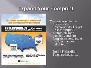 Expand Your Footprint“We’ve started to use Xcelerator’s ’Interconnect’. The set up was simple, it brought us new business, and our footprint is now much broader... we’re delighted!”— Emilio F. Castillo – Timeline Logistics.