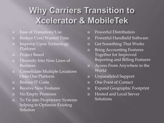 Why Carriers Transition to Xcelerator & MobileTekEase of Transition/UseReduce Cost/Wasted TimeImprove Upon Technology PlatformProject BasedDiversify Into New Lines of BusinessConsolidate Multiple Locations Onto One PlatformReduce IT CostsReceive New FeaturesNo Empty PromisesTo Tie into Proprietary Systems helping to Optimize Existing SolutionPowerful DistributionPowerful Handheld SoftwareGet Something That WorksBring Accounting Features Together for Improved Reporting and Billing FeaturesAccess From Anywhere in the WorldUnparalleled SupportOne Point of ContactExpand Geographic FootprintHosted and Local Server Solutions