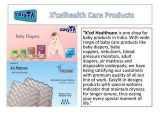 “X’cel Healthcare is one shop for
baby products in India. With wide
range of baby care products like
baby diapers, baby
nappies, nebulizers, blood
pressure monitors, adult
diapers, air mattress and
disposable underpads; we have
being satisfying our customers
with premium quality of all our
line of work. Easyfit.in designs
products with special wetness
indicator that maintain dryness
for longer tenure, thus easing
your every special moment of
life.”
 