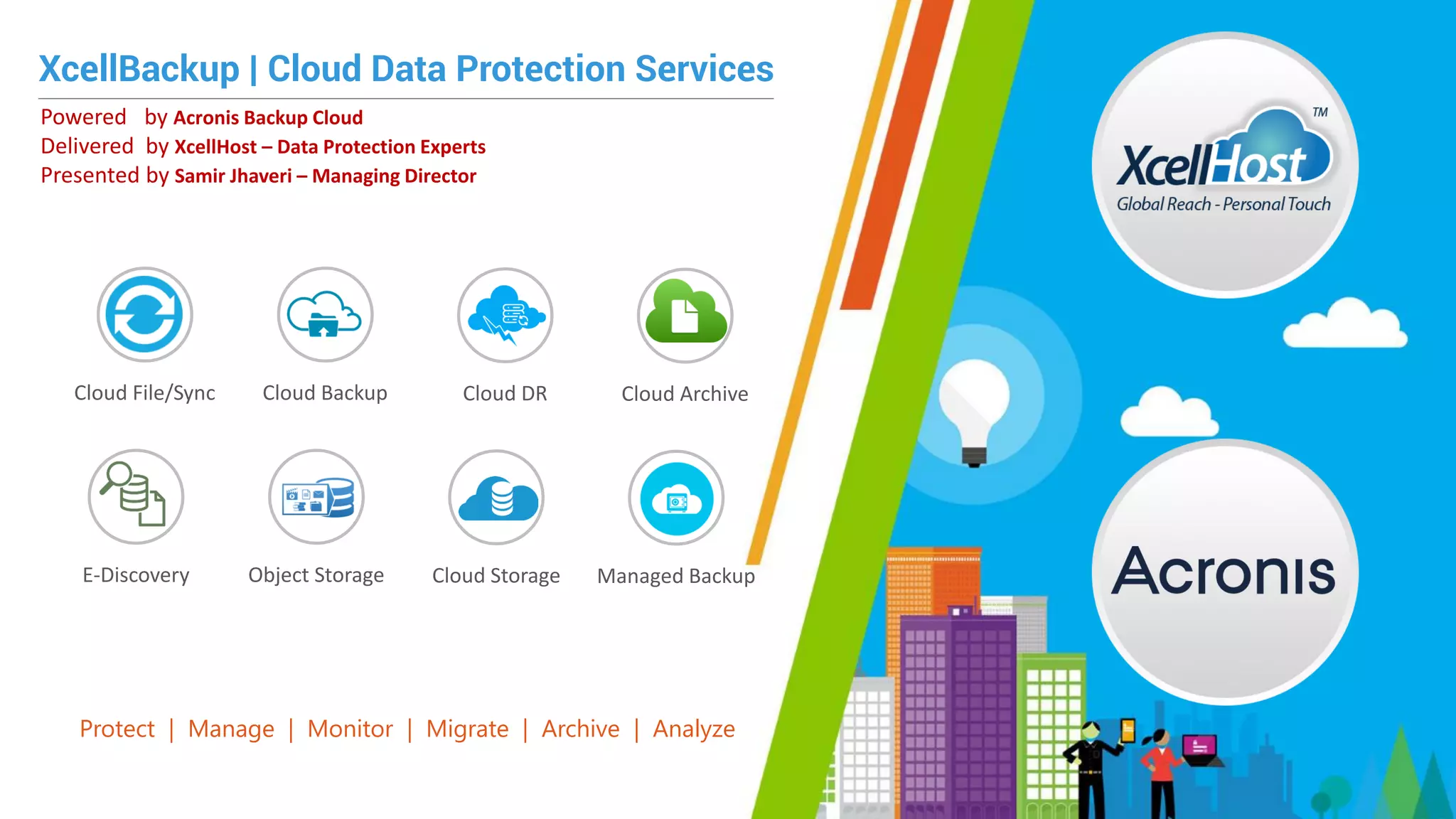 XcellBackup | Cloud Data Protection Services
Powered by Acronis Backup Cloud
Delivered by XcellHost – Data Protection Experts
Presented by Samir Jhaveri – Managing Director
Protect | Manage | Monitor | Migrate | Archive | Analyze
Cloud File/Sync Cloud Backup Cloud DR Cloud Archive
E-Discovery Object Storage Cloud Storage Managed Backup
 