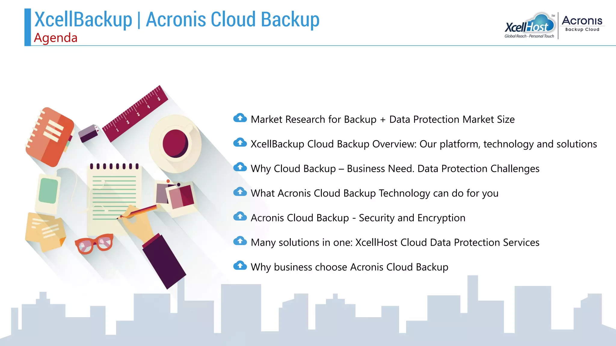 Market Research for Backup + Data Protection Market Size
XcellBackup Cloud Backup Overview: Our platform, technology and solutions
Why Cloud Backup – Business Need. Data Protection Challenges
What Acronis Cloud Backup Technology can do for you
Acronis Cloud Backup - Security and Encryption
Many solutions in one: XcellHost Cloud Data Protection Services
Why business choose Acronis Cloud Backup
XcellBackup | Acronis Cloud Backup
Agenda
 