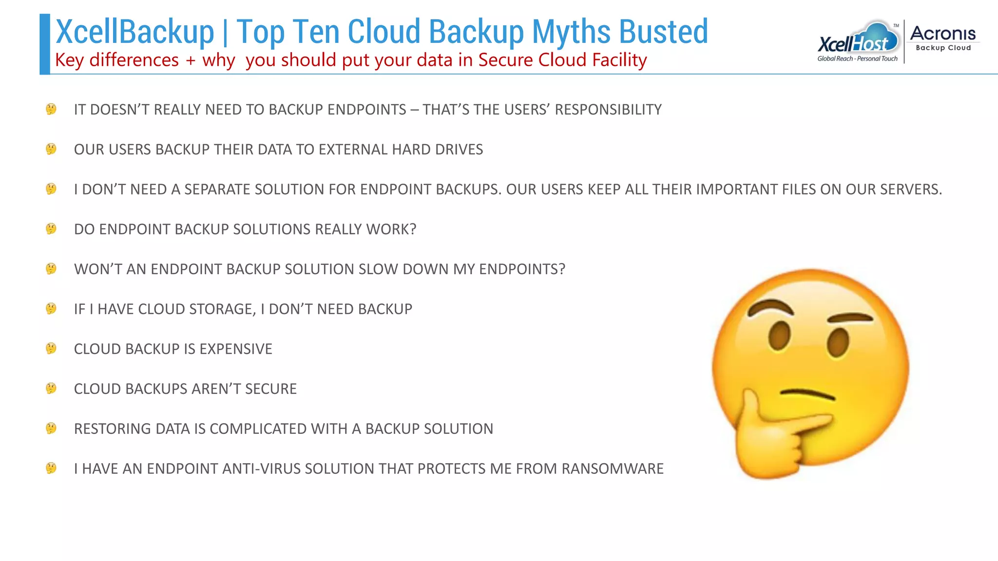 XcellBackup | Top Ten Cloud Backup Myths Busted
IT DOESN’T REALLY NEED TO BACKUP ENDPOINTS – THAT’S THE USERS’ RESPONSIBILITY
OUR USERS BACKUP THEIR DATA TO EXTERNAL HARD DRIVES
I DON’T NEED A SEPARATE SOLUTION FOR ENDPOINT BACKUPS. OUR USERS KEEP ALL THEIR IMPORTANT FILES ON OUR SERVERS.
DO ENDPOINT BACKUP SOLUTIONS REALLY WORK?
WON’T AN ENDPOINT BACKUP SOLUTION SLOW DOWN MY ENDPOINTS?
IF I HAVE CLOUD STORAGE, I DON’T NEED BACKUP
CLOUD BACKUP IS EXPENSIVE
CLOUD BACKUPS AREN’T SECURE
RESTORING DATA IS COMPLICATED WITH A BACKUP SOLUTION
I HAVE AN ENDPOINT ANTI-VIRUS SOLUTION THAT PROTECTS ME FROM RANSOMWARE
Key differences + why you should put your data in Secure Cloud Facility
 