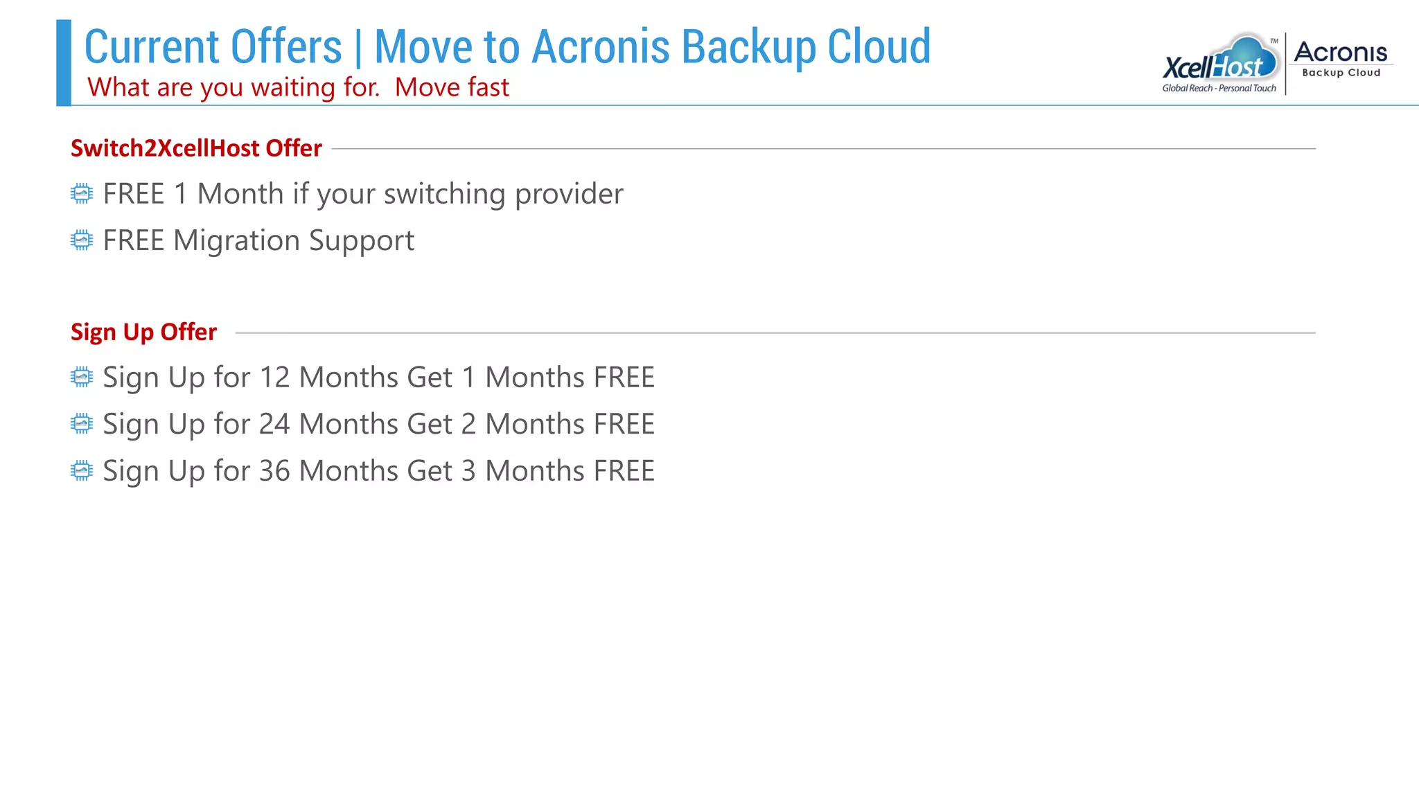 Current Offers | Move to Acronis Backup Cloud
What are you waiting for. Move fast
Switch2XcellHost Offer
FREE 1 Month if your switching provider
FREE Migration Support
Sign Up Offer
Sign Up for 12 Months Get 1 Months FREE
Sign Up for 24 Months Get 2 Months FREE
Sign Up for 36 Months Get 3 Months FREE
 