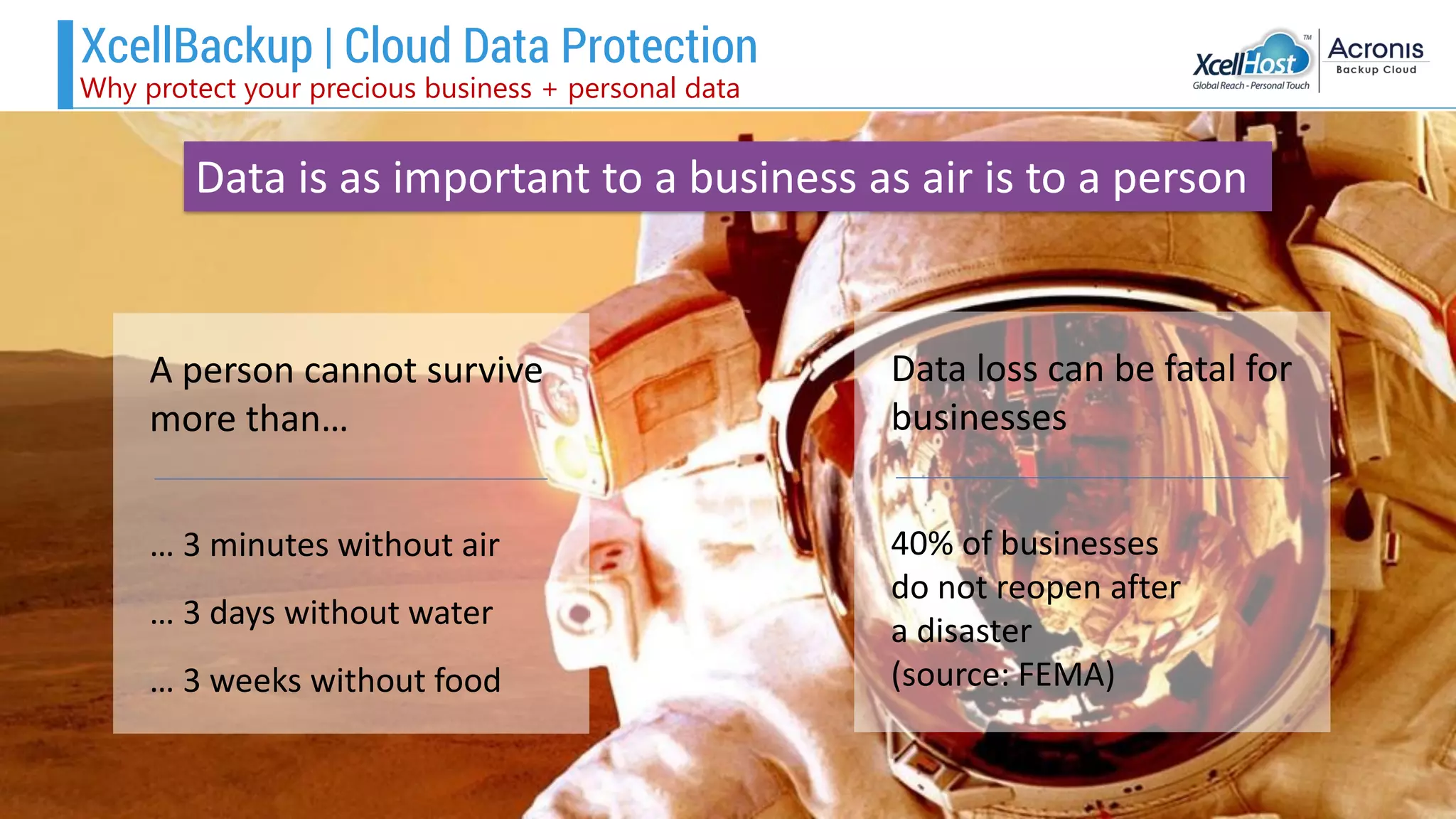 A person cannot survive
more than…
… 3 minutes without air
… 3 days without water
… 3 weeks without food
Data loss can be fatal for
businesses
40% of businesses
do not reopen after
a disaster
(source: FEMA)
Data is as important to a business as air is to a person
XcellBackup | Cloud Data Protection
Why protect your precious business + personal data
 