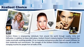 Xcellent Choice is empowering individuals from around the world through Loyalty, Unity and
Edification. In addition to these solid values, Xcellent Choice’s industry-leading Financial Rewards Plan
makes practically anything possible. It’s an innovative and generous plan that will reward Affiliates for
their leadership and commitment. The strength of the Xcellent Choice’s Opportunity will create life-
changing incomes for people from all walks of life.
Xcellent Choice
 