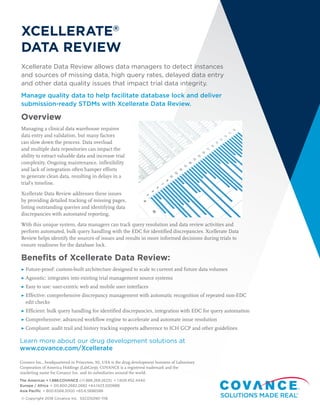 XCELLERATE®
DATA REVIEW
Xcellerate Data Review allows data managers to detect instances
and sources of missing data, high query rates, delayed data entry
and other data quality issues that impact trial data integrity.
Manage quality data to help facilitate database lock and deliver
submission-ready STDMs with Xcellerate Data Review.
Overview
Managing a clinical data warehouse requires
data entry and validation, but many factors
can slow down the process. Data overload
and multiple data repositories can impact the
ability to extract valuable data and increase trial
complexity. Ongoing maintenance, inflexibility
and lack of integration often hamper efforts
to generate clean data, resulting in delays in a
trial’s timeline.
Xcellerate Data Review addresses these issues
by providing detailed tracking of missing pages,
listing outstanding queries and identifying data
discrepancies with automated reporting.
With this unique system, data managers can track query resolution and data review activities and
perform automated, bulk query handling with the EDC for identified discrepancies. Xcellerate Data
Review helps identify the sources of issues and results in more informed decisions during trials to
ensure readiness for the database lock.
Benefits of Xcellerate Data Review:
▶ Future-proof: custom-built architecture designed to scale to current and future data volumes
▶ Agnostic: integrates into existing trial management source systems
▶ Easy to use: user-centric web and mobile user interfaces
▶ Effective: comprehensive discrepancy management with automatic recognition of repeated non-EDC
edit checks
▶ Efficient: bulk query handling for identified discrepancies, integration with EDC for query automation
▶ Comprehensive: advanced workflow engine to accelerate and automate issue resolution
▶ Compliant: audit trail and history tracking supports adherence to ICH GCP and other guidelines
Learn more about our drug development solutions at
www.covance.com/Xcellerate
Covance Inc., headquartered in Princeton, NJ, USA is the drug development business of Laboratory
Corporation of America Holdings (LabCorp). COVANCE is a registered trademark and the
marketing name for Covance Inc. and its subsidiaries around the world.
The Americas + 1.888.COVANCE (+1.888.268.2623)  + 1.609.452.4440
Europe / Africa  + 00.800.2682.2682 +44.1423.500888
Asia Pacific  + 800.6568.3000 +65.6.5686588
© Copyright 2018 Covance Inc. SSCDS090-1118
 