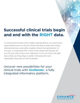 Graphically height-
ed claim: 48/50 of
the best selling
drugs of 2013 were
developed with
Covance Central
Successful clinical trials begin
and end with the RIGHT data.
As clinical trials become more complex and data-driven, you need to have
unprecedented access to all your clinical trial data to make more timely,
informed decisions and enable complete clinical trial optimization. At
Covance, we understand. We’ve been in the clinical trial business for
over 20 years and we know how important it is for you to have the right
data to help you bring drugs to market with speed, but more
importantly, drugs that are safe for patients.
Uncover new possibilities for your
clinical trials with Xcellerate®
, a fully
integrated informatics platform.
 