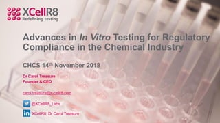 Advances in In Vitro Testing for Regulatory
Compliance in the Chemical Industry
CHCS 14th November 2018
Dr Carol Treasure
Founder & CEO
carol.treasure@x-cellr8.com
@XCellR8_Labs
XCellR8; Dr Carol Treasure
 