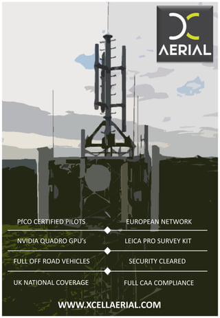 PfCO CERTIFIED PILOTS
WWW.XCELLAERIAL.COM
EUROPEAN NETWORK
NVIDIA QUADRO GPU’s LEICA PRO SURVEY KIT
FULL OFF ROAD VEHICLES SECURITY CLEARED
UK NATIONAL COVERAGE FULL CAA COMPLIANCE
 