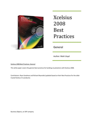 Xcelsius
                                                                 2008
                                                                 Best
                                                                 Practices
                                                                 General

                                                                 Author: Matt Lloyd


Xcelsius 2008 Best Practices: General

This white paper covers the general best practices for building visualizations with Xcelsius 2008.



Contributors: Ryan Goodman and Richard Reynolds (updated based on their Best Practices for the older
Crystal Xcelsius 4.5 products).




Business Objects, an SAP company
 