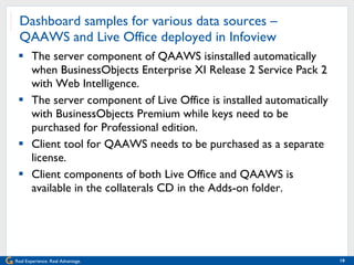 Dashboard samples for various data sources – QAAWS and Live Office deployed in Infoview The server component of QAAWS isinstalled automatically when BusinessObjects Enterprise XI Release 2 Service Pack 2 with Web Intelligence. The server component of Live Office is installed automatically with BusinessObjects Premium while keys need to be purchased for Professional edition. Client tool for QAAWS needs to be purchased as a separate license. Client components of both Live Office and QAAWS is available in the collaterals CD in the Adds-on folder. 