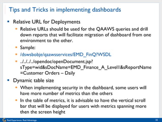 Tips and Tricks in implementing dashboards Relative URL for Deployments Relative URLs should be used for the QAAWS queries and drill down reports that will facilitate migration of dashboard from one environment to the other.  Sample:  /dswsbobje/qaawsservices/EMD_FinQ?WSDL ../../../../opendoc/openDocument.jsp?sType=wid&sDocName=EMD_Finance_A_Level1&sReportName=Customer Orders – Daily Dynamic table size When implementing security in the dashboard, some users will have more number of metrics than the others In the table of metrics, it is advisable to have the vertical scroll bar that will be displayed for users with metrics spanning more then the screen height 