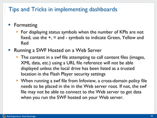 Tips and Tricks in implementing dashboards Formatting For displaying status symbols when the number of KPIs are not fixed, use the +, = and - symbols to indicate Green, Yellow and Red Running a SWF Hosted on a Web Server The content in a swf file attempting to call content files (images, XML data, etc.) using a URL file reference will not be able displayed unless the local drive has been listed as a trusted location in the Flash Player security settings When running a swf file from Infoview, a cross-domain policy file needs to be placed in the in the Web server root. If not, the swf file may not be able to connect to the Web server to get data when you run the SWF hosted on your Web server. 
