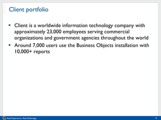 Client portfolio Client is a worldwide information technology company with approximately 23,000 employees serving commercial organizations and government agencies throughout the world Around 7,000 users use the Business Objects installation with 10,000+ reports 