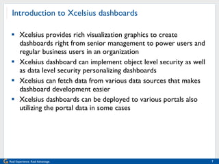 Introduction to Xcelsius dashboards Xcelsius provides rich visualization graphics to create dashboards right from senior management to power users and regular business users in an organization Xcelsius dashboard can implement object level security as well as data level security personalizing dashboards  Xcelsius can fetch data from various data sources that makes dashboard development easier Xcelsius dashboards can be deployed to various portals also utilizing the portal data in some cases 