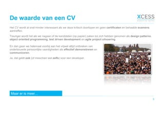 De waarde van een CV
Het CV wordt al snel minder interessant als we deze kritisch doorlopen en geen certificaten en behaalde examens
aantreffen.
Treuriger wordt het als we nagaan of de kandidaten (op papier) zaken tot zich hebben genomen als design patterns,
object oriented programming, test driven development en agile project uitvoering.
3
En dan gaan we helemaal voorbij aan het vrijwel altijd ontbreken van
onderbouwde persoonlijke vaardigheden als effectief demonstreren en
communiceren.
Ja, dat geldt ook (of misschien wel zelfs) voor een developer.
Maar er is meer…
 