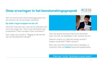 Onze ervaringen in het kennismakingsgesprek
4
Stel: het komt tot een kennismakingsgesprek met
een persoon die als developer solliciteert.
Op welke vragen knappen we dan af?
Het klinkt misschien bot, maar als de sollicitant snel
komt met vragen als: "Hoe is het carrièrepad naar
projectleider? Naar manager? Naar consultant?“.
Dan vragen wij onszelf af: "Begrijp je wel wat het
vak van development inhoudt?".
Want een "echte "developer is goud waard
Voor een goede developer ligt bij ons de wereld
open, het vak van developer is een carrière op zich.
Waarom moet je zo nodig iets anders worden?
Hogere verdiensten? Meer aanzien?
Mooi niet, als echte developer heb je dezelfde, of
misschien zelfs wel betere doorgroeimogelijkheden.
 