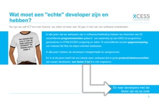 Wat moet een "echte" developer zijn en
hebben?
Nu zijn we zelf ICT’ers met historie: we zitten al meer dan 30 jaar in het vak van software ontwikkelen.
5
En naar developers met die
factor zijn wij op zoek
In alle jaren dat we werkzaam zijn in softwareontwikkeling hebben we misschien wel 25
verschillende programmeertalen geleerd: van assembly op een 6502 tot programma
generatoren in HTML5/CSS3 omgeving en zeker 15 verschillende soorten gegevensopslag:
van indexed flat files tot object oriented databases.
In alle jaren hebben we developers meegemaakt en aangenomen.
En in al die jaren heeft het ons steeds weer verbaasd dat er grote productiviteitsverschillen
zijn tussen developers: een factor 2 tot 3 is niet ongewoon.
 