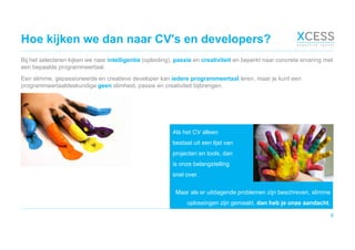 Hoe kijken we dan naar CV's en developers?
Bij het selecteren kijken we naar intelligentie (opleiding), passie en creativiteit en beperkt naar concrete ervaring met
een bepaalde programmeertaal.
Een slimme, gepassioneerde en creatieve developer kan iedere programmeertaal leren, maar je kunt een
programmeertaaldeskundige geen slimheid, passie en creativiteit bijbrengen.
6
Maar als er uitdagende problemen zijn beschreven, slimme
oplossingen zijn gemaakt, dan heb je onze aandacht.
Als het CV alleen
bestaat uit een lijst van
projecten en tools, dan
is onze belangstelling
snel over.
 