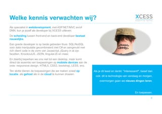 Welke kennis verwachten wij?
Als specialist in webdevelopment, met ASP.NET/MVC en/of
DNN, kun je jezelf als developer bij XCESS uitleven.
De scheiding tussen front-end en back-end developer bestaat
nauwelijks.
Een goede developer is op beide gebieden thuis: SQL/NoSQL
voor data manipulatie gecombineerd met C# en aangevuld met
rich client code in de vorm van Javascript, jQuery in al zijn
facetten, KnockoutJS, JSON, AngularJS en meer.
En daarbij beperken we ons niet tot een desktop, maar komt
direct de essentie van toepassingen op mobiele devices aan de
orde: responsive design, HTML5, CSS3, bootstrap, LESS, enz.
Ten slotte dienen de toepassingen die we maken zowel op
locatie, als gehost als in de cloud te kunnen draaien.
7
Als je dit leest en denkt: "Interessant!", besef dan
ook: dit is technologie van vandaag en morgen,
overmorgen gaan we nieuwe dingen leren.
En toepassen.
 
