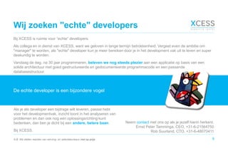 Wij zoeken "echte" developers
Bij XCESS is ruimte voor “echte” developers.
Als collega en in dienst van XCESS, want we geloven in lange termijn betrokkenheid. Vergeet even de ambitie om
"manager" te worden, als "echte" developer kun je meer bereiken door je in het development vak uit te leven en super
deskundig te worden.
Vandaag de dag, na 30 jaar programmeren, beleven we nog steeds plezier aan een applicatie op basis van een
solide architectuur met goed gestructureerde en gedocumenteerde programmacode en een passende
databasestructuur.
8
De echte developer is een bijzondere vogel
Als je als developer een bijdrage wilt leveren, passie hebt
voor het developmentvak, inzicht toont in het analyseren van
problemen en dan ook nog een oplossingsrichting kunt
bedenken, dan ben je dicht bij een andere, betere baan.
Bij XCESS.
Neem contact met ons op als je jezelf hierin herkent.
Ernst Peter Tamminga, CEO, +31-6-21564750
Rob Suurland, CTO, +31-6-48070411
N.B. We stellen reacties van werving- en selectiebureaus niet op prijs.
 