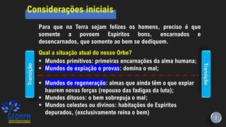 Considerações iniciais
Para que na Terra sejam felizes os homens, preciso é que
somente a povoem Espíritos bons, encarnados e
desencarnados, que somente ao bem se dediquem.
Qual a situação atual do nosso Orbe?
▪ Mundos primitivos: primeiras encarnações da alma humana;
▪ Mundos de expiação e provas: domina o mal;
▪ Mundos de regeneração: almas que ainda têm o que expiar
haurem novas forças (repouso das fadigas da luta);
▪ Mundos ditosos: o bem sobrepuja o mal;
▪ Mundos celestes ou divinos: habitações de Espíritos
depurados, (exclusivamente reina o bem)
Transição
Transição
2
 