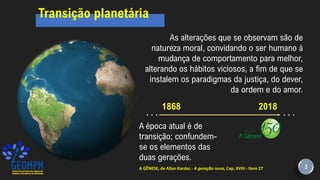 1868
A época atual é de
transição; confundem-
se os elementos das
duas gerações.
. . .
2018
A GÊNESE, de Allan Kardec - A geração nova, Cap. XVIII - Item 27
As alterações que se observam são de
natureza moral, convidando o ser humano à
mudança de comportamento para melhor,
alterando os hábitos viciosos, a fim de que se
instalem os paradigmas da justiça, do dever,
da ordem e do amor.
. . .
3
Transição planetária
 