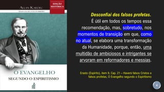 Desconfiai dos falsos profetas.
É útil em todos os tempos essa
recomendação, mas, sobretudo, nos
momentos de transição em que, como
no atual, se elabora uma transformação
da Humanidade, porque, então, uma
multidão de ambiciosos e intrigantes se
arvoram em reformadores e messias.
Erasto (Espírito), item 9, Cap. 21 – Haverá falsos Cristos e
falsos profetas, O Evangelho segundo o Espiritismo
4
 