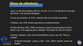 Jesus, no Sermão profético (Mt 24 e 25; Mc 13; Lc 21:5-36) fala do “princípio
das dores” e da “grande tribulação”.
O Livro dos Espíritos, Q 1019, o Espírito São Luís elucida tal questão.
A Gênese, cap. XVIII, Kardec aprofunda os esclarecimentos.
Há Dois Mil Anos (FEB, 1939), Emmanuel, através da psicografia de Chico
Xavier, cap. VI da segunda parte, intitulado “Alvoradas do reino do Senhor”
Caminho, Verdade e Vida, de Emmanuel/Chico Xavier, cap.140, “Para os
montes”,
“A Grande transição”, (Jesus e Vida – LEAL, 2007), Espírito Joanna de
Ângelis. 5
Obras de referência
 