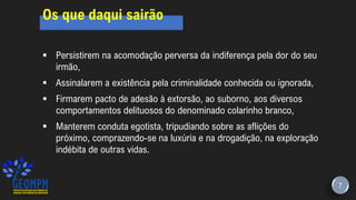 7
Os que daqui sairão
▪ Persistirem na acomodação perversa da indiferença pela dor do seu
irmão,
▪ Assinalarem a existência pela criminalidade conhecida ou ignorada,
▪ Firmarem pacto de adesão à extorsão, ao suborno, aos diversos
comportamentos delituosos do denominado colarinho branco,
▪ Manterem conduta egotista, tripudiando sobre as aflições do
próximo, comprazendo-se na luxúria e na drogadição, na exploração
indébita de outras vidas.
 