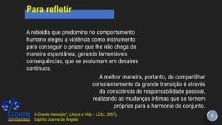 9
Para refletir
A rebeldia que predomina no comportamento
humano elegeu a violência como instrumento
para conseguir o prazer que lhe não chega de
maneira espontânea, gerando lamentáveis
consequências, que se avolumam em desaires
contínuos.
A melhor maneira, portanto, de compartilhar
conscientemente da grande transição é através
da consciência de responsabilidade pessoal,
realizando as mudanças íntimas que se tornem
próprias para a harmonia do conjunto.
A Grande transição”, (Jesus e Vida – LEAL, 2007),
Espírito Joanna de Ângelis
 