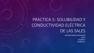 PRACTICA 5: SOLUBILIDAD Y
CONDUCTIVIDAD ELÉCTRICA
DE LAS SALES
ARTURO GARCIA ESCALANTE
239-A
EQUIPO 2
QUIMICA II
 