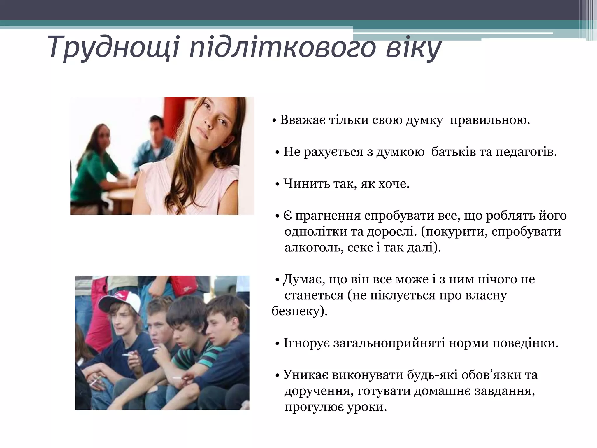 Труднощі підліткового віку
• Вважає тільки свою думку правильною.
• Не рахується з думкою батьків та педагогів.
• Чинить так, як хоче.
• Є прагнення спробувати все, що роблять його
однолітки та дорослі. (покурити, спробувати
алкоголь, секс і так далі).
• Думає, що він все може і з ним нічого не
станеться (не піклується про власну
безпеку).
• Ігнорує загальноприйняті норми поведінки.
• Уникає виконувати будь-які обов’язки та
доручення, готувати домашнє завдання,
прогулює уроки.
 