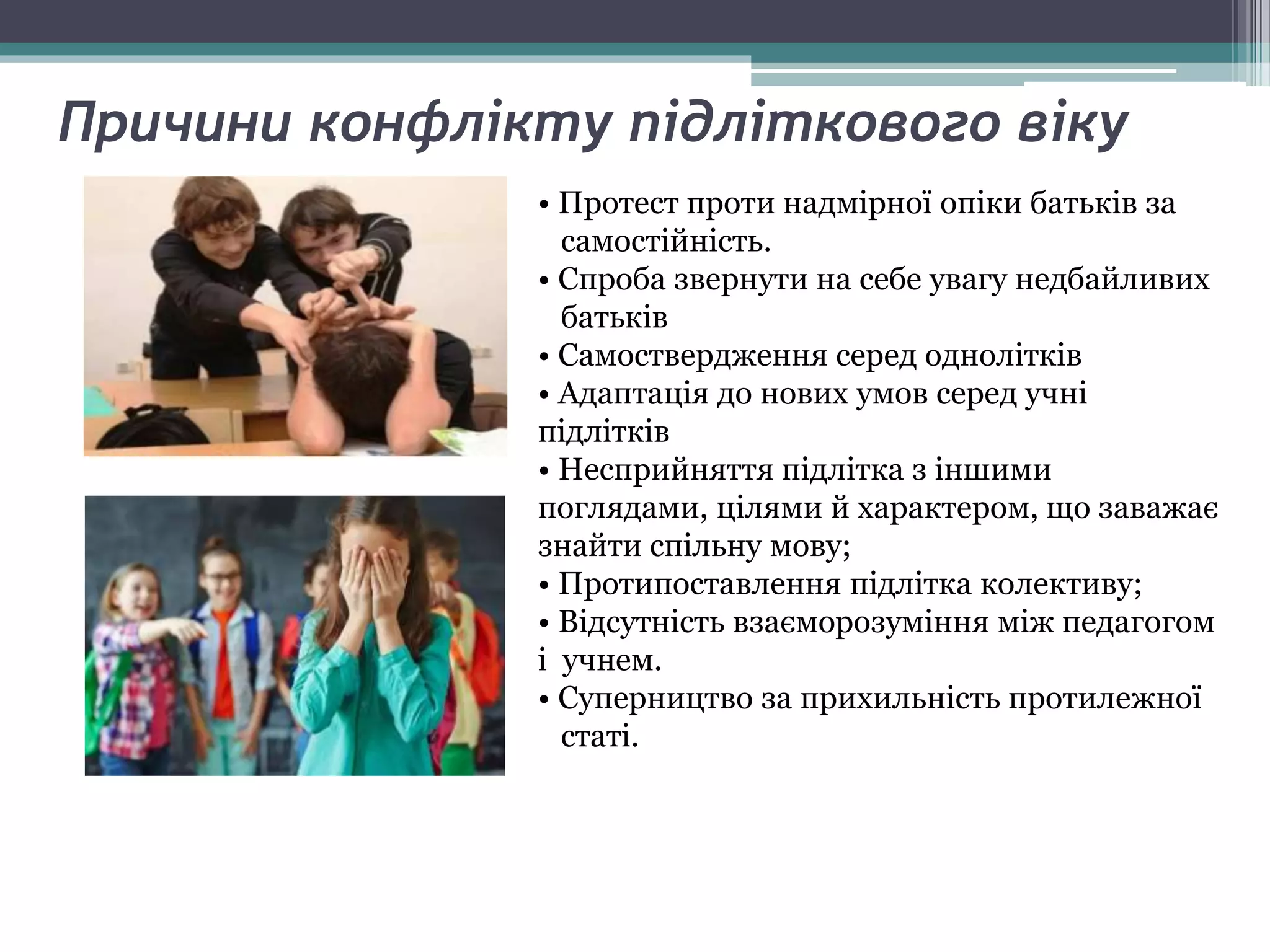 Причини конфлікту підліткового віку
• Протест проти надмірної опіки батьків за
самостійність.
• Спроба звернути на себе увагу недбайливих
батьків
• Самоствердження серед однолітків
• Адаптація до нових умов серед учні
підлітків
• Несприйняття підлітка з іншими
поглядами, цілями й характером, що заважає
знайти спільну мову;
• Протипоставлення підлітка колективу;
• Відсутність взаєморозуміння між педагогом
і учнем.
• Суперництво за прихильність протилежної
статі.
 