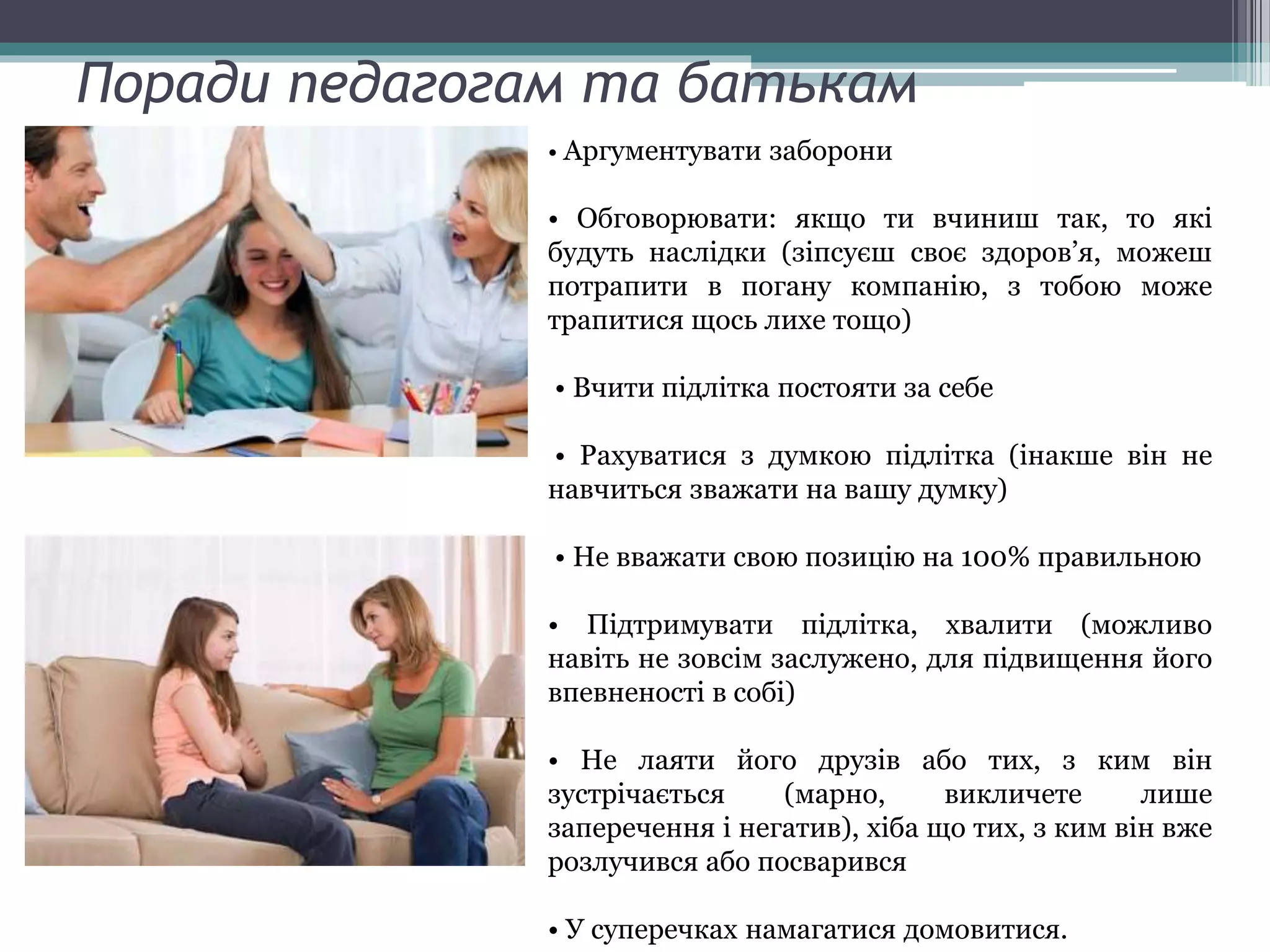 Поради педагогам та батькам
• Аргументувати заборони
• Обговорювати: якщо ти вчиниш так, то які
будуть наслідки (зіпсуєш своє здоров’я, можеш
потрапити в погану компанію, з тобою може
трапитися щось лихе тощо)
• Вчити підлітка постояти за себе
• Рахуватися з думкою підлітка (інакше він не
навчиться зважати на вашу думку)
• Не вважати свою позицію на 100% правильною
• Підтримувати підлітка, хвалити (можливо
навіть не зовсім заслужено, для підвищення його
впевненості в собі)
• Не лаяти його друзів або тих, з ким він
зустрічається (марно, викличете лише
заперечення і негатив), хіба що тих, з ким він вже
розлучився або посварився
• У суперечках намагатися домовитися.
 