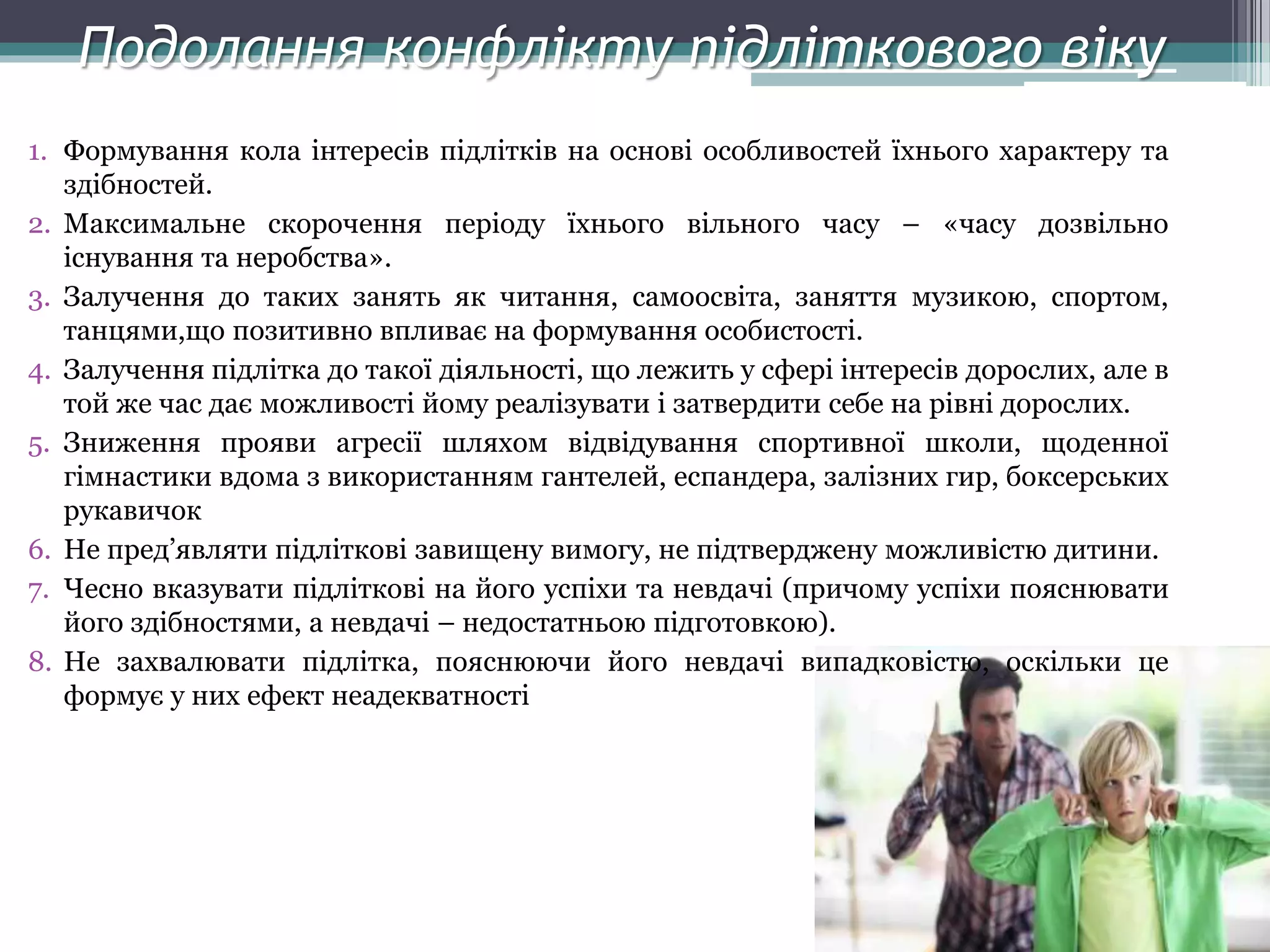 Подолання конфлікту підліткового віку
1. Формування кола інтересів підлітків на основі особливостей їхнього характеру та
здібностей.
2. Максимальне скорочення періоду їхнього вільного часу – «часу дозвільно
існування та неробства».
3. Залучення до таких занять як читання, самоосвіта, заняття музикою, спортом,
танцями,що позитивно впливає на формування особистості.
4. Залучення підлітка до такої діяльності, що лежить у сфері інтересів дорослих, але в
той же час дає можливості йому реалізувати і затвердити себе на рівні дорослих.
5. Зниження прояви агресії шляхом відвідування спортивної школи, щоденної
гімнастики вдома з використанням гантелей, еспандера, залізних гир, боксерських
рукавичок
6. Не пред’являти підліткові завищену вимогу, не підтверджену можливістю дитини.
7. Чесно вказувати підліткові на його успіхи та невдачі (причому успіхи пояснювати
його здібностями, а невдачі – недостатньою підготовкою).
8. Не захвалювати підлітка, пояснюючи його невдачі випадковістю, оскільки це
формує у них ефект неадекватності
 