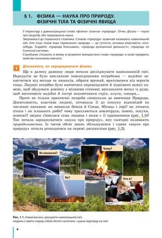 6
Рис. 1.1. Намагаючись зрозуміти навколишній світ,
людина ставить перед собою безліч запитань і шукає відповіді на них
§ 1.	 Фізика — наука ПРо природУ.
ФІЗИЧНІ ТІЛА ТА ФІЗИЧНІ ЯВИЩА
	 У перекладі з давньогрецької слово «фізика» означає «природа». Отже, фізика — наука
про природу, або природнича наука.
	 Звернемося до тлумачного словника. Словом «природа» зазвичай називають навколишній
світ. Але існує також інше тлумачення: природа — це сутність, основна властивість чого-
небудь. Згадайте: «природа блискавки», «природа вулканічної діяльності», «природа тіл
Сонячної системи».
	 Спробуємо з’ясувати, в якому ж розумінні використано слово «природа» в назві предмета,
який ми починаємо вивчати.
1
Дізнаємося, як зароджувалася фізика
Ще в далеку давнину люди почали досліджувати навколишній світ.
Передусім це було викликане повсякденними потребами — надійно за­
хиститися від негоди та хижаків, зібрати врожай, врятуватися від ворогів
тощо. Людині потрібно було навчитися переміщувати й піднімати важкі ка-
мені, щоб збудувати домівку з міцними стінами; виплавляти метал із руди,
щоб виготовити надійні й гострі наконечники стріл, плуги, сокири...
Проте не тільки практичні потреби спонукали до вивчення Природи.
Допитливість, властива людині, штовхала її до пошуку відповідей на
численні питання: як виникли Земля й Сонце, Місяць і зорі? як літають
птахи і як плавають риби? чому трапляються землетруси, повені, посухи,
пожежі? звідки з’явилася сама людина і яким є її призначення (рис. 1.1)?
Так почала зароджуватися «наука про природу», яку сьогодні називають
природознавство. Із часом обсяг знань збільшувався і єдина «наука про
природу» почала розпадатися на окремі дисципліни (рис. 1.2).
Хто я?
Як виникли?
Чому?
Як?
 